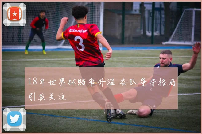 18年世界杯赔率升温 各队争夺格局引发关注