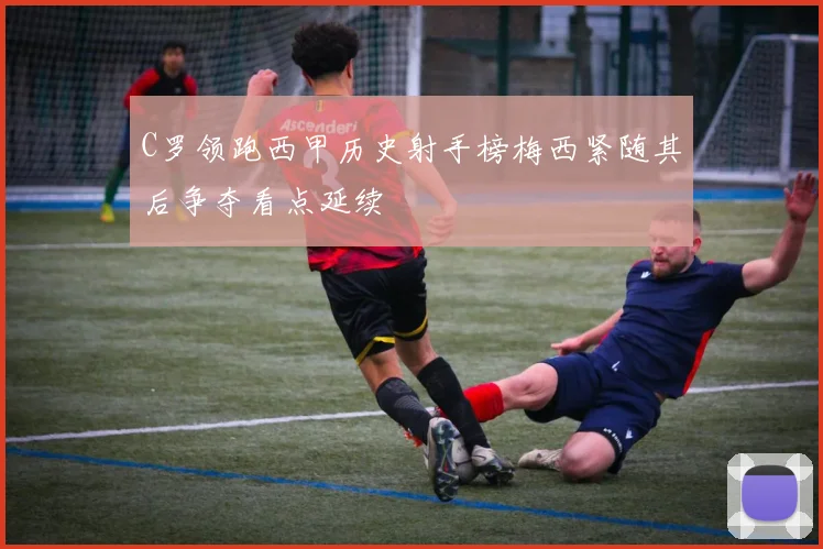 C罗领跑西甲历史射手榜梅西紧随其后争夺看点延续